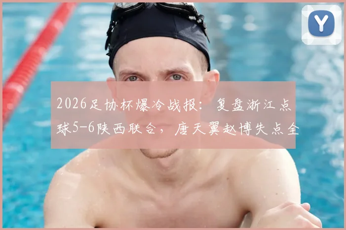 2026足协杯爆冷战报：复盘浙江点球5-6陕西联合，唐天翼赵博失点全过程与赛后深度解析