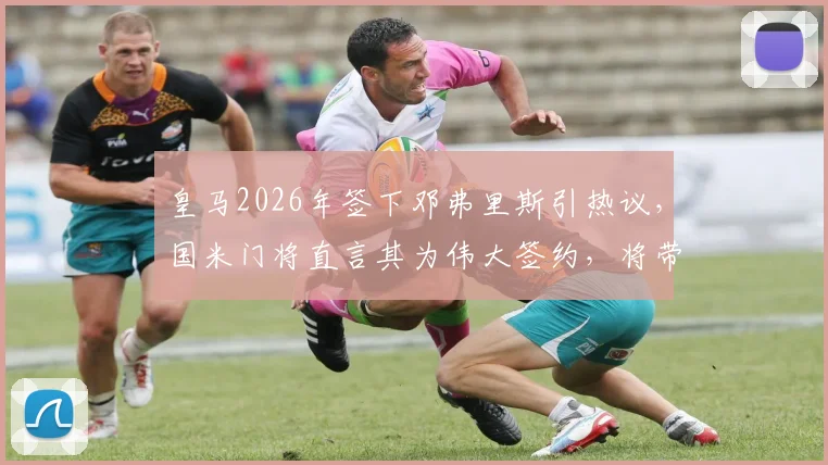 皇马2026年签下邓弗里斯引热议，国米门将直言其为伟大签约，将带来质的飞跃