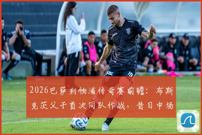 2026巴萨利物浦传奇赛前瞻：布斯克茨父子首次同队作战，昔日中场大师携子登场引热议