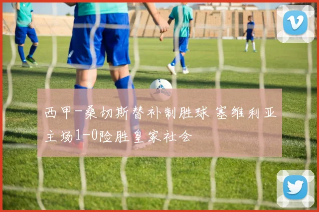 西甲-桑切斯替补制胜球 塞维利亚主场1-0险胜皇家社会