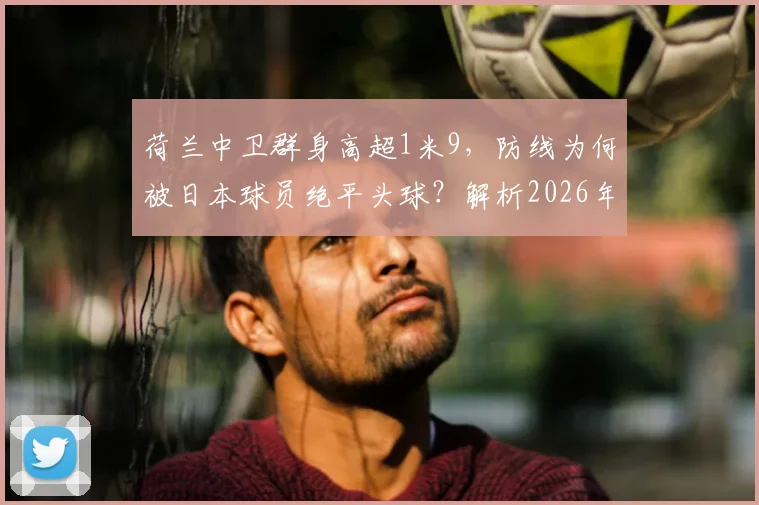 荷兰中卫群身高超1米9，防线为何被日本球员绝平头球？解析2026年亚洲队战术巧思