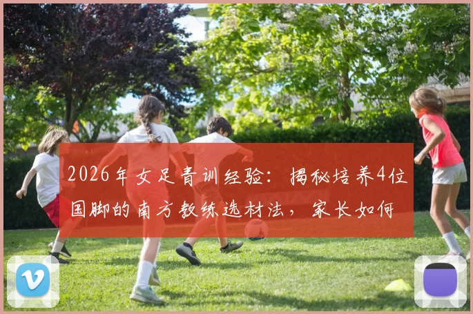 2026年女足青训经验：揭秘培养4位国脚的南方教练选材法，家长如何发现孩子的足球天赋
