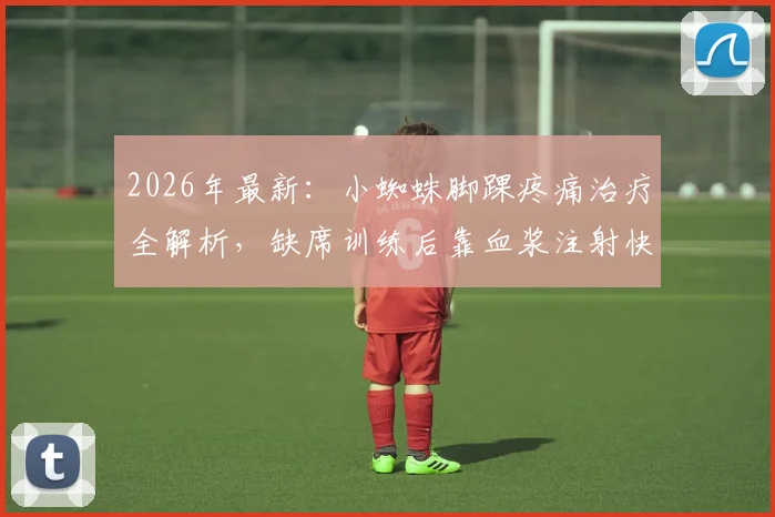 2026年最新：小蜘蛛脚踝疼痛治疗全解析，缺席训练后靠血浆注射快速回归，运动员伤情管理与康复方案参考