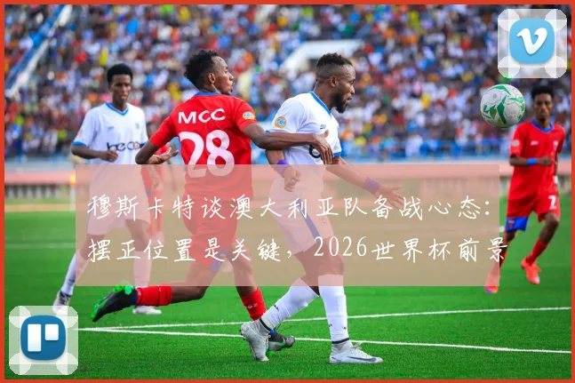 穆斯卡特谈澳大利亚队备战心态：摆正位置是关键，2026世界杯前景如何？