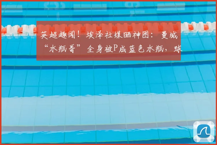 英超趣闻！埃泽社媒晒神图：曼城“水瓶哥”全身被P成蓝色水瓶，球迷笑疯！