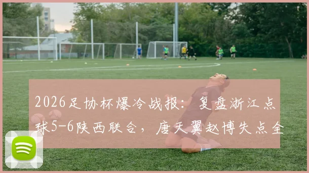 2026足协杯爆冷战报：复盘浙江点球5-6陕西联合，唐天翼赵博失点全过程与赛后深度解析