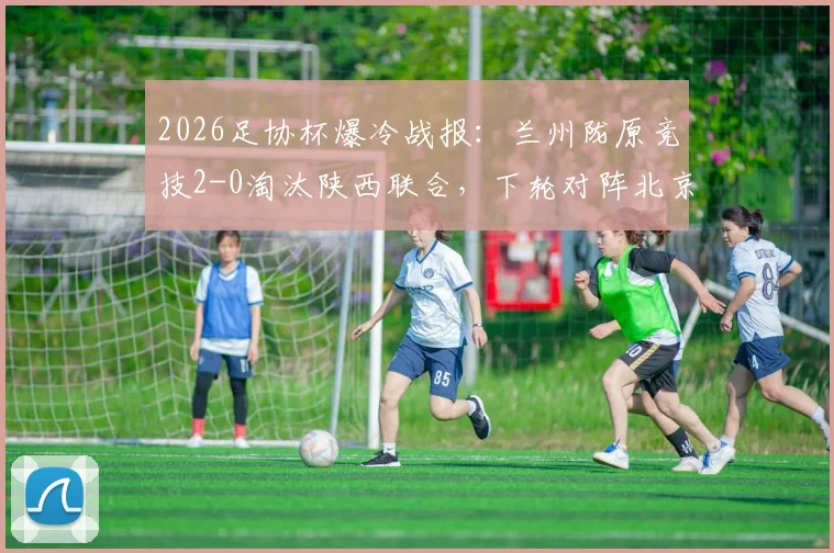 2026足协杯爆冷战报：兰州陇原竞技2-0淘汰陕西联合，下轮对阵北京国安看点分析