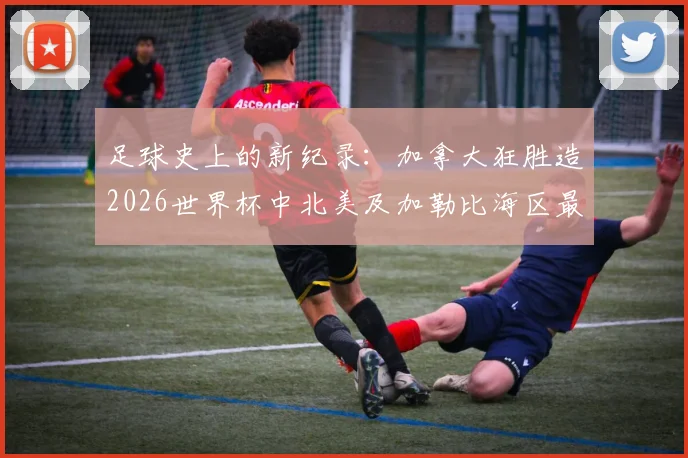 足球史上的新纪录：加拿大狂胜造2026世界杯中北美及加勒比海区最大比分，对战术与青训的三大启示