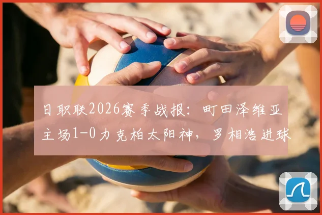 日职联2026赛季战报：町田泽维亚主场1-0力克柏太阳神，罗相浩进球后伤退引关注