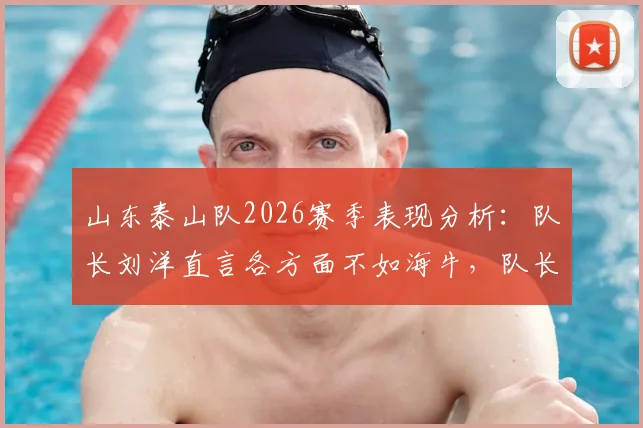 山东泰山队2026赛季表现分析：队长刘洋直言各方面不如海牛，队长职责反思与球队问题探讨