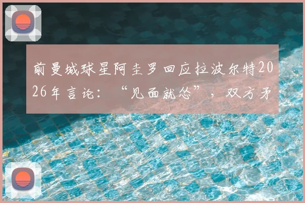 前曼城球星阿圭罗回应拉波尔特2026年言论：“见面就怂”，双方矛盾起因与实力对比分析