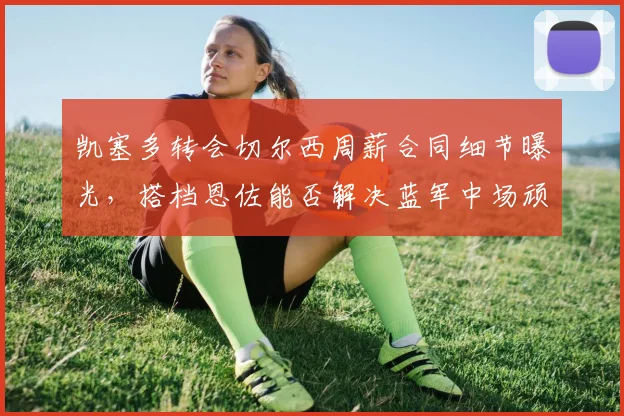 凯塞多转会切尔西周薪合同细节曝光，搭档恩佐能否解决蓝军中场顽疾？深度剖析其技术特点与传奇梦想