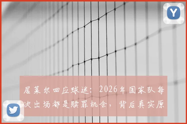 居莱尔回应球迷:2026年国家队每次出场都是赎罪机会,背后真实原因解析