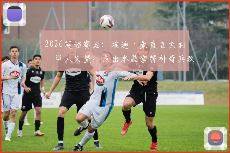 2026英超赛后：埃迪·豪直言失利令人失望，点出水晶宫替补奇兵改变战局