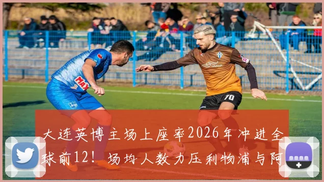 大连英博主场上座率2026年冲进全球前12！场均人数力压利物浦与阿森纳，火爆中超球市揭秘