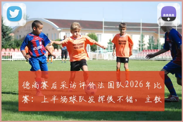 德尚赛后采访评价法国队2026年比赛:上半场球队发挥很不错,主教练对登贝莱充满信心原因分析