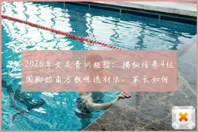 2026年女足青训经验：揭秘培养4位国脚的南方教练选材法，家长如何发现孩子的足球天赋
