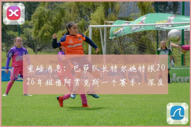重磅消息：巴萨队长特尔施特根2026年租借阿贾克斯一个赛季，深度分析其转会动机与球队影响