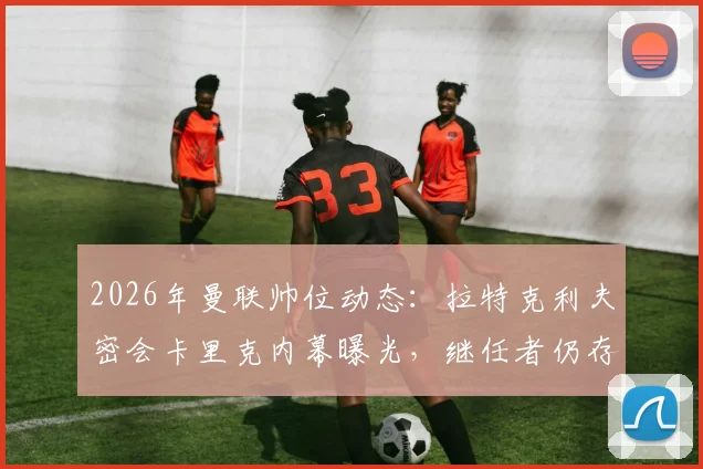 2026年曼联帅位动态:拉特克利夫密会卡里克内幕曝光,继任者仍存三大悬念