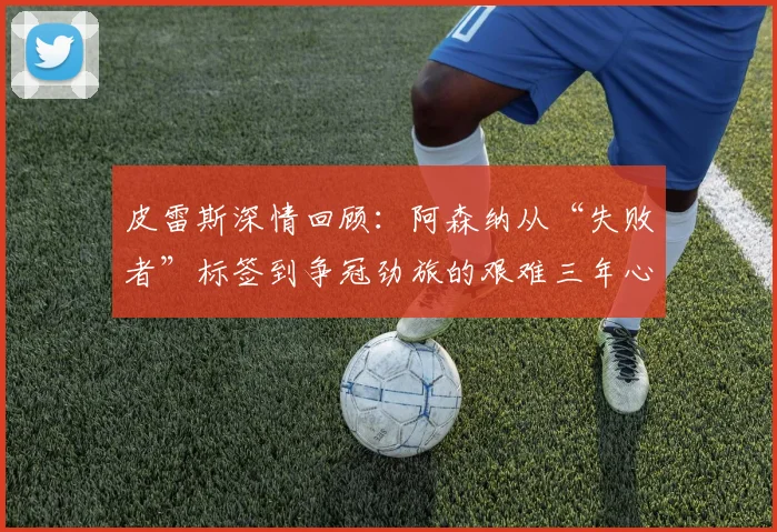 皮雷斯深情回顾:阿森纳从“失败者”标签到争冠劲旅的艰难三年心路历程