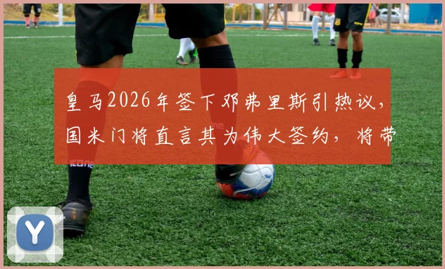 皇马2026年签下邓弗里斯引热议,国米门将直言其为伟大签约,将带来质的飞跃